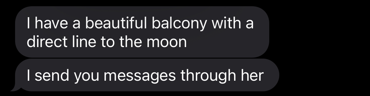 a screenshot of a message sent to me by a friend. Two gray text bubbles read 'I have a beautiful balcony with a direct line to the moon. I send you messages through her.'